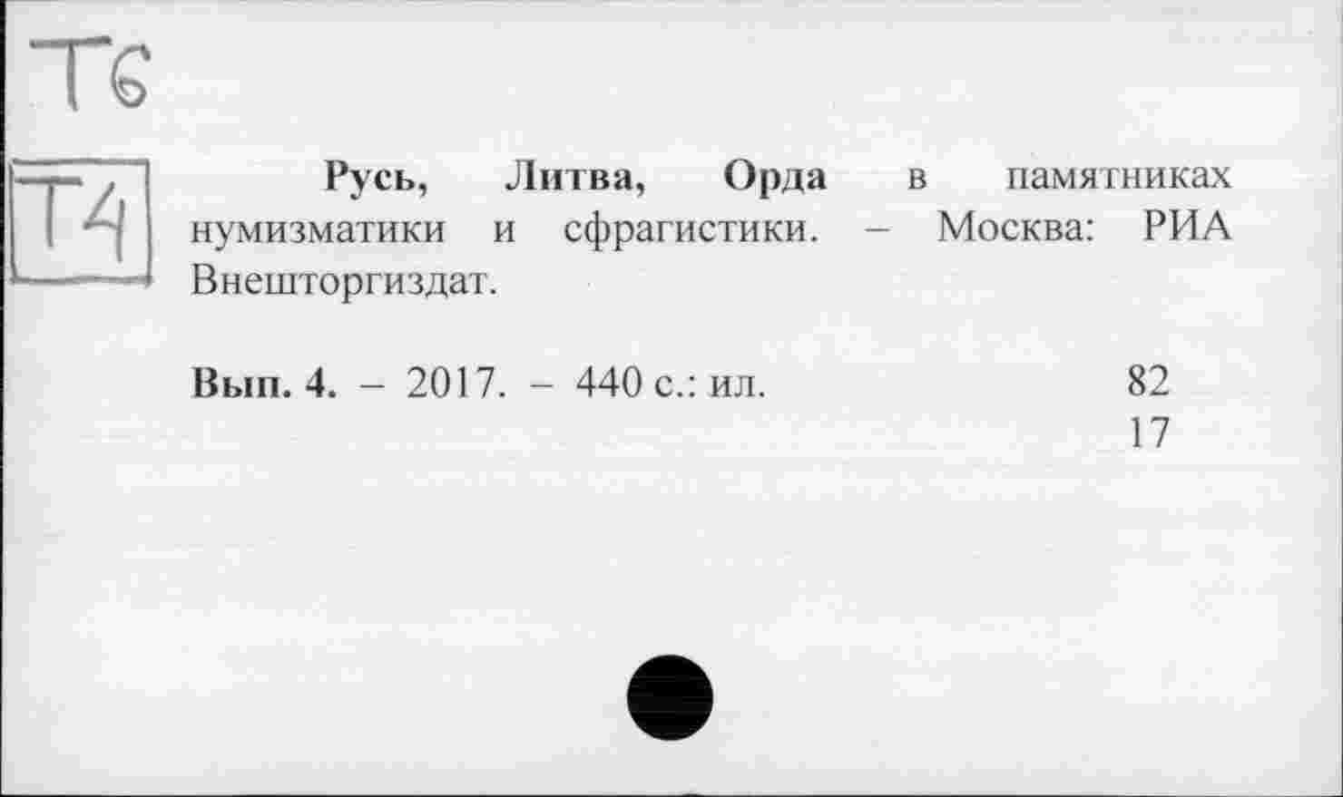 ﻿Т€
Русь, Литва, Орда в памятниках нумизматики и сфрагистики. - Москва: РИА Внешторгиздат.
Вып. 4. - 2017. - 440 с.: ил.
82
17